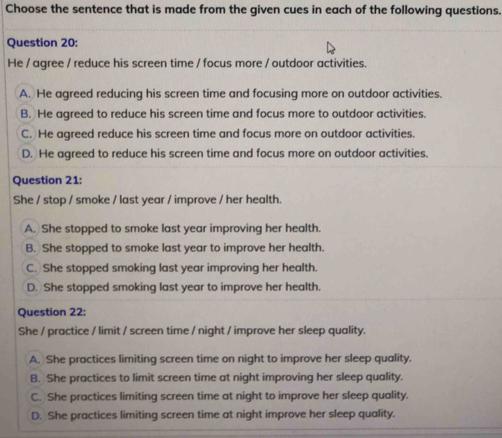 Choose the sentence that is made from the given cues in each of the following questions.
Question 20:
He / agree / reduce his screen time / focus more / outdoor activities.
A. He agreed reducing his screen time and focusing more on outdoor activities.
B. He agreed to reduce his screen time and focus more to outdoor activities.
C. He agreed reduce his screen time and focus more on outdoor activities.
D. He agreed to reduce his screen time and focus more on outdoor activities.
Question 21:
She / stop / smoke / last year / improve / her health.
A. She stopped to smoke last year improving her health.
B. She stopped to smoke last year to improve her health.
C. She stopped smoking last year improving her health.
D. She stopped smoking last year to improve her health.
Question 22:
She / practice / limit / screen time / night / improve her sleep quality.
A. She practices limiting screen time on night to improve her sleep quality.
B. She practices to limit screen time at night improving her sleep quality.
C. She practices limiting screen time at night to improve her sleep quality.
D. She practices limiting screen time at night improve her sleep quality.