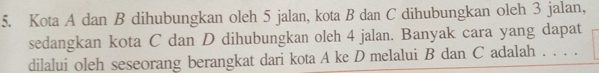 Kota A dan B dihubungkan oleh 5 jalan, kota B dan C dihubungkan oleh 3 jalan, 
sedangkan kota C dan D dihubungkan oleh 4 jalan. Banyak cara yang dapat 
dilalui oleh seseorang berangkat dari kota A ke D melalui B dan C adalah . . . .