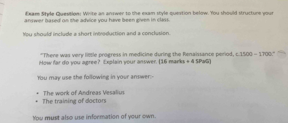 Exam Style Question: Write an answer to the exam style question below. You should structure your 
answer based on the advice you have been given in class. 
You should include a short introduction and a conclusion. 
“There was very little progress in medicine during the Renaissance period, c. 1500 - 1700.” 
How far do you agree? Explain your answer. (16 marks + 4 SPaG) 
You may use the following in your answer:- 
The work of Andreas Vesalius 
The training of doctors 
You must also use information of your own.