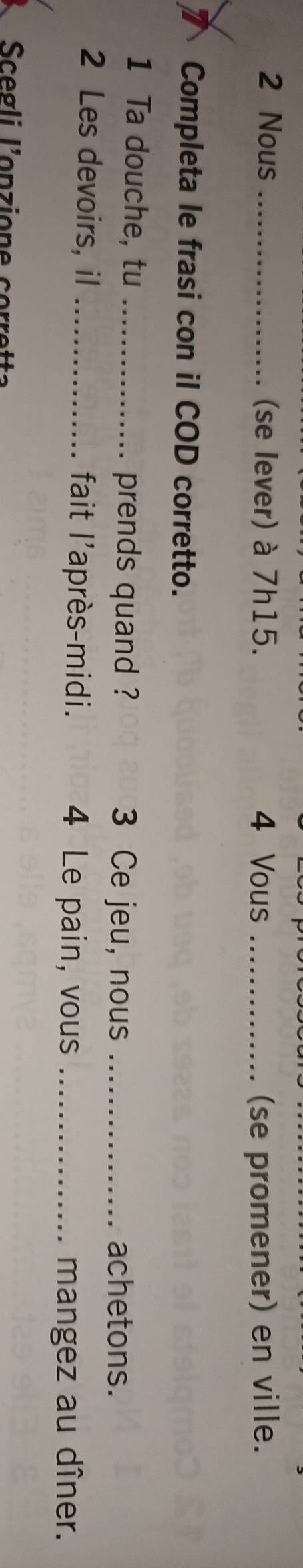 Nous _(se lever) à 7h15. 4 Vous _(se promener) en ville. 
Completa le frasi con il COD corretto. 
1 Ta douche, tu _prends quand ? 3 Ce jeu, nous _achetons. 
2 Les devoirs, iI _fait l'après-midi. 4 Le pain, vous_ 
mangez au dîner.