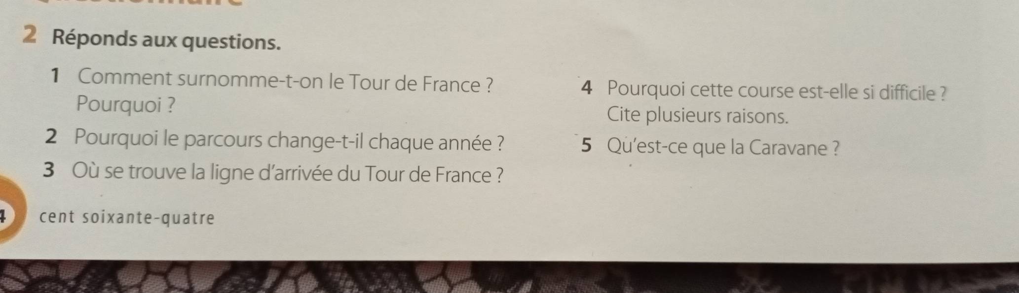 Réponds aux questions. 
1 Comment surnomme-t-on le Tour de France ? 4 Pourquoi cette course est-elle si difficile? 
Pourquoi ? Cite plusieurs raisons. 
2 Pourquoi le parcours change-t-il chaque année ? 5 Qu'est-ce que la Caravane ? 
3 Où se trouve la ligne d'arrivée du Tour de France ? 
L cent soixante-quatre