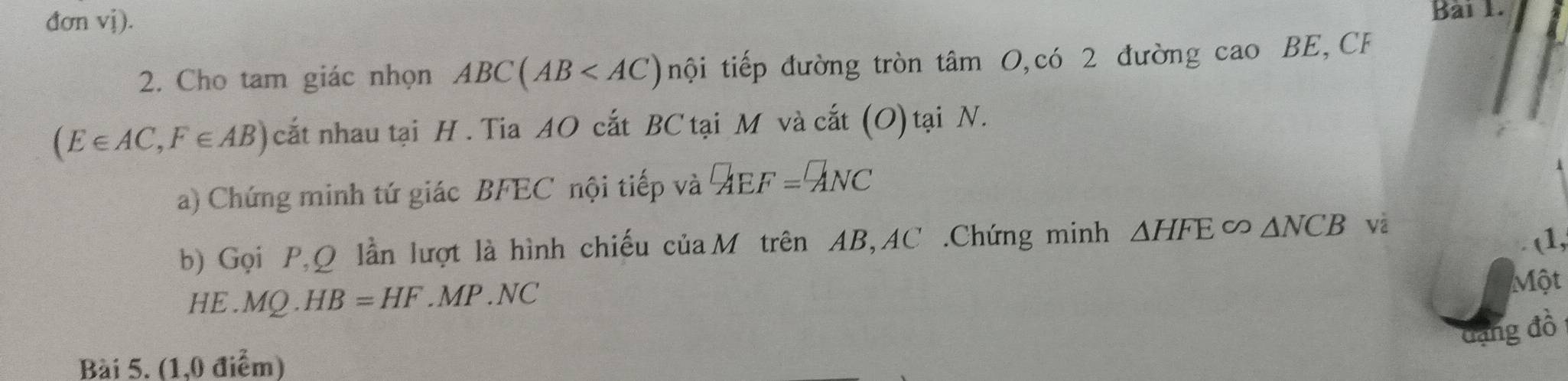 đơn vị). 
Bài 1. 
2. Cho tam giác nhọn ABC(AB nội tiếp đường tròn tâm 0,có 2 đường ca 10 BE, CF
(E∈ AC,F∈ AB) cắt nhau tại H. Tia AO cắt BC tại M và cắt (O) tại N. 
a) Chứng minh tứ giác BFEC nội tiếp và ^□ AEF=^□ ANC
b) Gọi P, Q lần lượt là hình chiếu củaM trên AB, AC.Chứng minh △ HFE∈fty △ NCB
(1, 
HE.MQ HB=HF. MP.NC 
Một 
đạng đồ 
Bài 5. (1,0 điểm)