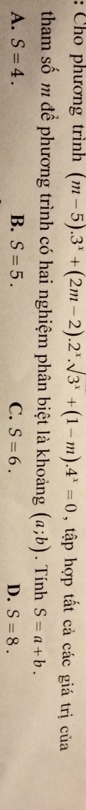 Cho phương trình (m-5).3^x+(2m-2).2^x.sqrt(3^x)+(1-m).4^x=0 , tập hợp tất cả các giá trị của
tham số m để phương trình có hai nghiệm phân biệt là khoảng (a;b). Tính S=a+b.
A. S=4. B. S=5. C. S=6. D. S=8.