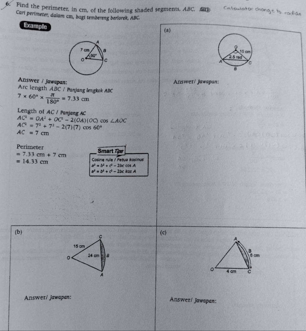 Find the perimeter, in cm, of the following shaded segments, ABC. ③ Ca leulator chang e to r
Cari perimeter, dalam cm, bagi tembereng berlorek, ABC.
Example
(a)
Answer / Jawapan: Answer/ Jawapan:
Arc length ABC / Panjang lengkok ABC
7* 60°*  π /180° =7.33cm
Length of AC / Panjang AC
AC^2=OA^2+OC^2-2(OA)(OC)cos ∠ AOC
AC^2=7^2+7^2-2(7)(7)cos 60°
AC=7cm
Perimeter
=7.33cm+7cm Smart T7ps
=14.33cm
Cosine rule / Petua kosinus
a^2=b^2+c^2-2bccos A
a^2=b^2+c^2-2bckosA
(b) (c)
C
A.
15 cm
B
。 24 cm B 6 cm
。 4 cm C
A
Answer/ Jawapan:
Answer/ Jawapan: