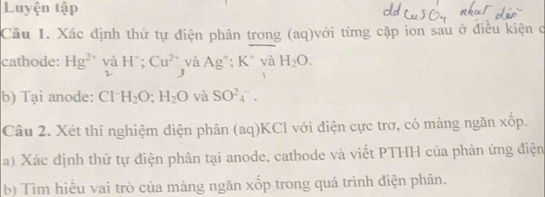 Luyện tập 
Câu 1. Xác định thứ tự điện phân trong (aq)với từng cặp ion sau ở điều kiện c 
cathode: Hg^(2+) và Hˉ; Cu^(2+) và Ag^+; K^+ và H_2O. 
2 
3 
b) Tại anode: Cl H_2O; H_2O và SO^(2-)_4. 
Câu 2. Xét thí nghiệm điện phân (aq) KCl với điện cực trơ, có màng ngăn xốp. 
a) Xác định thứ tự điện phân tại anode, cathode và viết PTHH của phản ứng điện 
b) Tìm hiểu vai trò của màng ngăn xốp trong quá trình điện phân.