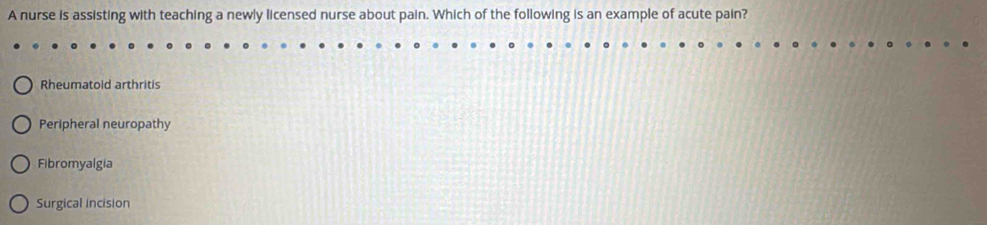 A nurse is assisting with teaching a newly licensed nurse about pain. Which of the following is an example of acute pain?
Rheumatoid arthritis
Peripheral neuropathy
Fibromyalgia
Surgical incision