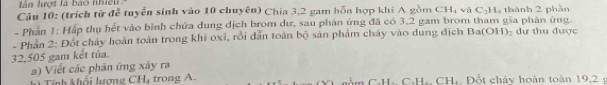 lân lượt là bao nhệu 
Câu 10: (trích từ đễ tuyển sinh vào 10 chuyên) Chía 3, 2 gam hỗn hợp khi A gồm CH₄ và t C_2H thành 2 phần 
- Phần 1: Hấp thụ hết vào bình chứa dung dịch brom dư, sau phản ứng đã có 3, 2 gam brom tham gia phân ứng. 
- Phần 2: Đổi cháy hoàn toàn trong khi oxỉ, rồi dẫn toàn bộ sản phẩm cháy vào dung địch
32,505 gam kết tủa. Ba(OH) dự thu được 
a) Viết các phân ứng xây ra 
Tính khối lượng CHạ trong A. CHú CaH, CH, Đốt cháy hoàn toàn 19, 2 ý