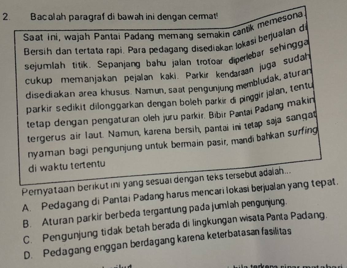 Bacalah paragraf di bawah ini dengan cermat!
Saat ini, wajah Pantai Padang memang semakin cantik memesona
Bersih dan tertata rapi. Para pedagang disediakan lokasi berjualan di
sejumlah titik. Sepanjang bahu jalan trotoar diperlebar sehingga
cukup memanjakan pejalan kaki. Parkir kendaraan juga sudah
disediakan area khusus. Namun, saat pengunjung membludak, aturan
parkir sedikit dilonggarkan dengan boleh parkir di pinggir jalan, tentu
tetap dengan pengaturan oleh juru parkir. Bibir Pantai Padang makin
tergerus air laut. Namun, karena bersih, pantai ini tetap saja sangat
nyaman bagi pengunjung untuk bermain pasir, mandi bahkan surfing
di waktu tertentu
Pernyataan berikut ini yang sesual dengan teks tersebul adaiah...
A. Pedagang di Pantai Padang harus mencari lokasi berjualan yang tepat.
B. Aturan parkir berbeda tergantung pada jumlah pengunjung.
C. Pengunjung tidak betah berada di lingkungan wisata Panta Padang.
D. Pedagang enggan berdagang karena keterbatasan fasilitas