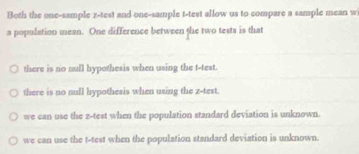 Both the one-sample z -test and one-sample t-test allow us to compare a sample mean w
a population mean. One difference between the two tests is that
there is no null hypothesis when using the t -test.
there is no null hypothesis when using the z -test.
we can use the z -test when the population standard deviation is unknown.
we can use the t-test when the population standard deviation is unknown.