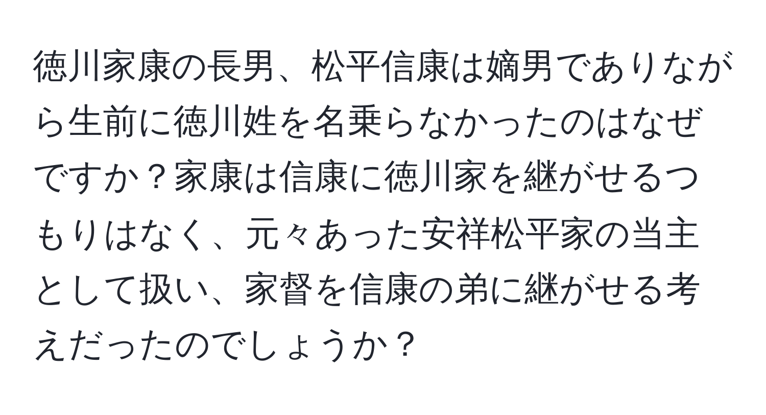 徳川家康の長男、松平信康は嫡男でありながら生前に徳川姓を名乗らなかったのはなぜですか？家康は信康に徳川家を継がせるつもりはなく、元々あった安祥松平家の当主として扱い、家督を信康の弟に継がせる考えだったのでしょうか？