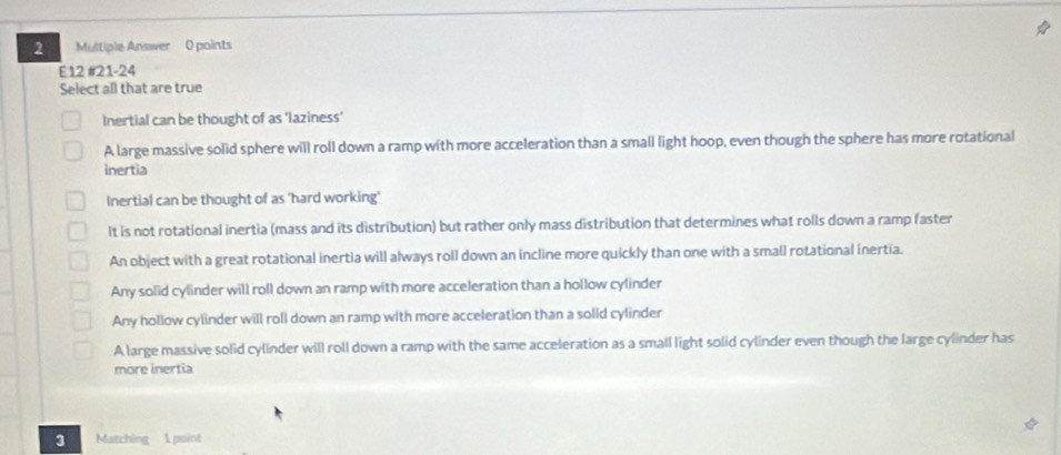 Multiple Answer 0 points
E12 #21-24
Select all that are true
Inertial can be thought of as 'laziness’
A large massive solid sphere will roll down a ramp with more acceleration than a small light hoop, even though the sphere has more rotational
inertia
Inertial can be thought of as 'hard working'
It is not rotational inertia (mass and its distribution) but rather only mass distribution that determines what rolls down a ramp faster
An object with a great rotational inertia will always roll down an incline more quickly than one with a small rotational inertia.
Any solid cylinder will roll down an ramp with more acceleration than a hollow cylinder
Any hollow cylinder will roll down an ramp with more acceleration than a solid cylinder
A large massive solid cylinder will roll down a ramp with the same acceleration as a small light solid cylinder even though the large cylinder has
more inertia
3 Matching 1 point