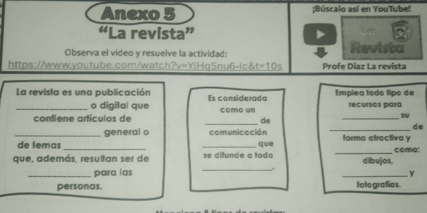 Anexo 5 
;Búscalo así en YouTube! 
Le 
“La revista” a 
Observa el video y resuelve la actividad: 
Revista 
https://www.youtube.com/watch?v=YlHqSnu6-Ic&t =10s Profe Diaz La revista 
La revista es una publicación Emplea todo tipo de 
Es considerada 
_o digital que recursos para 
como un 
contiene artículos de 
_SU 
_de 
de 
_general o camunicación_ 
forma atractiva y 
de temas __que 
_coma: 
se difunde a todo 
que, además, resultan ser de dibujos, 
_. 
_para las _Y 
personas. toto grafías.