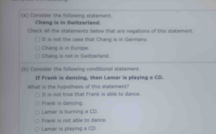 Consider the following statement.
Chang is in Switzerland.
Check all the statements below that are negations of this statement.
It is not the case that Chang is in Germany.
Chang is in Europe.
Chang is not in Switzerland.
(b) Consider the following conditional statement.
If Frank is dancing, then Lamar is playing a CD.
What is the hypothesis of this statement?
It is not true that Frank is able to dance.
Frank is dancing.
Lamar is burning a CD.
Frank is not able to dance.
Lamar is playing a CD.