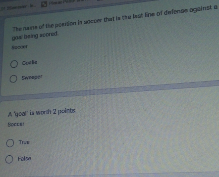 D1.2Seres tor le ... Pics ae Pantn s
The name of the position in soccer that is the last line of defense against a
goal being scored.
Soccer
Goalie
Sweeper
A 'goal'' is worth 2 points.
Soccer
True
False