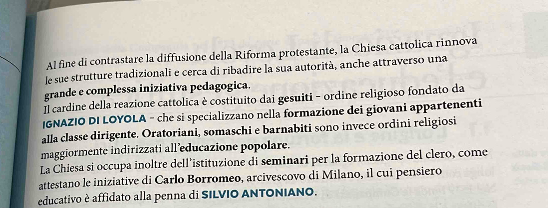 Al fine di contrastare la diffusione della Riforma protestante, la Chiesa cattolica rinnova 
le sue strutture tradizionali e cerca di ribadire la sua autorità, anche attraverso una 
grande e complessa iniziativa pedagogica. 
Il cardine della reazione cattolica è costituito dai gesuiti - ordine religioso fondato da 
IGNAZIO DI LOYOLA - che si specializzano nella formazione dei giovani appartenenti 
alla classe dirigente. Oratoriani, somaschi e barnabiti sono invece ordini religiosi 
maggiormente indirizzati all’educazione popolare. 
La Chiesa si occupa inoltre dell’istituzione di seminari per la formazione del clero, come 
attestano le iniziative di Carlo Borromeo, arcivescovo di Milano, il cui pensiero 
educativo è affidato alla penna di SILVIO ANTONIANO.