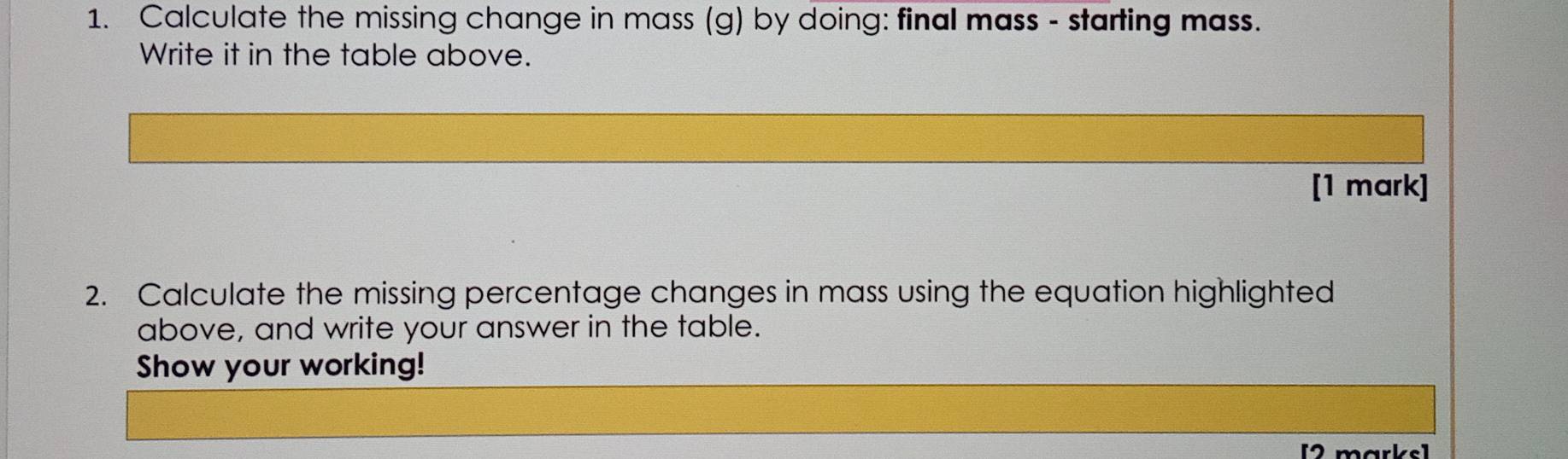 Calculate the missing change in mass (g) by doing: final mass - starting mass. 
Write it in the table above. 
[1 mark] 
2. Calculate the missing percentage changes in mass using the equation highlighted 
above, and write your answer in the table. 
Show your working! 
[2 marks]