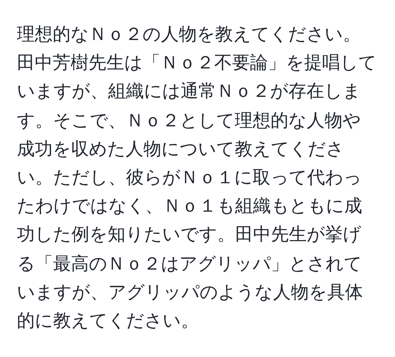 理想的なＮｏ２の人物を教えてください。田中芳樹先生は「Ｎｏ２不要論」を提唱していますが、組織には通常Ｎｏ２が存在します。そこで、Ｎｏ２として理想的な人物や成功を収めた人物について教えてください。ただし、彼らがＮｏ１に取って代わったわけではなく、Ｎｏ１も組織もともに成功した例を知りたいです。田中先生が挙げる「最高のＮｏ２はアグリッパ」とされていますが、アグリッパのような人物を具体的に教えてください。