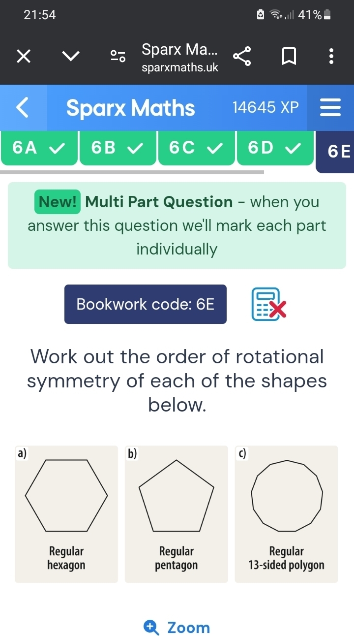 21:54 41%
a

Sparx Ma...
sparxmaths.uk
Sparx Maths 14645XP =
6A
6B
6C 6D
6E
New! Multi Part Question - when you
answer this question we'll mark each part
individually
Bookwork code: 6E
Work out the order of rotational
symmetry of each of the shapes
below.
a)
b)
c)
Regular Regular Regular
hexagon pentagon 13 -sided polygon
Zoom