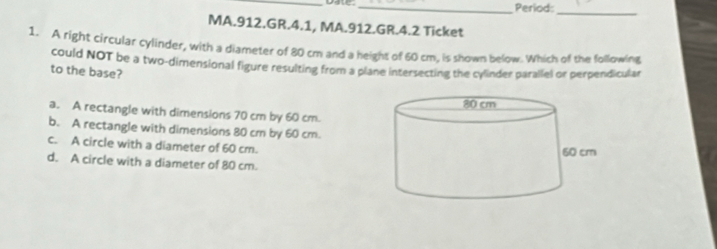 Period:
_
MA.912.GR.4.1, MA.912.GR.4.2 Ticket
1. A right circular cylinder, with a diameter of 80 cm and a height of 60 cm, is shown below. Which of the following
could NOT be a two-dimensional figure resulting from a plane intersecting the cylinder parallel or perpendicular
to the base?
a. A rectangle with dimensions 70 cm by 60 cm.
b. A rectangle with dimensions 80 cm by 60 cm.
c. A circle with a diameter of 60 cm.
d. A circle with a diameter of 80 cm.