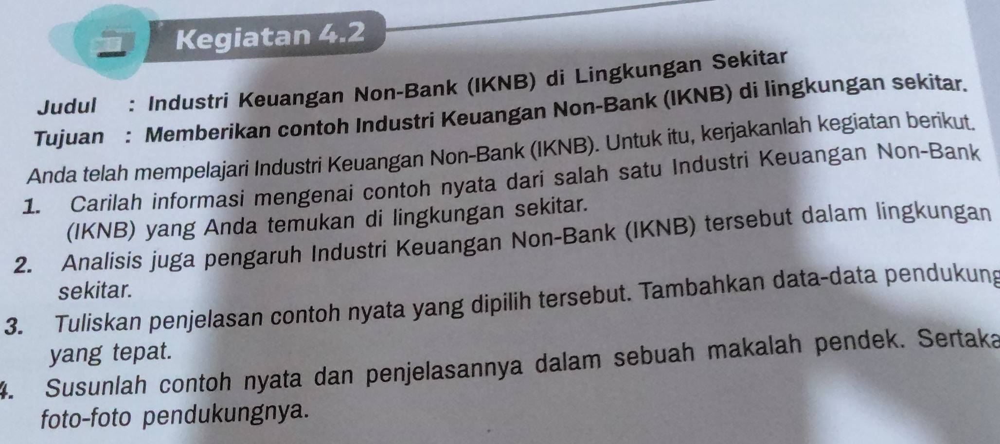 Kegiatan 4.2 
Judul : Industri Keuangan Non-Bank (IKNB) di Lingkungan Sekitar 
Tujuan : Memberikan contoh Industri Keuangan Non-Bank (IKNB) di lingkungan sekitar. 
Anda telah mempelajari Industri Keuangan Non-Bank (IKNB). Untuk itu, kerjakanlah kegiatan berikut. 
1. Carilah informasi mengenai contoh nyata dari salah satu Industri Keuangan Non-Bank 
(IKNB) yang Anda temukan di lingkungan sekitar. 
2. Analisis juga pengaruh Industri Keuangan Non-Bank (IKNB) tersebut dalam lingkungan 
sekitar. 
3. Tuliskan penjelasan contoh nyata yang dipilih tersebut. Tambahkan data-data pendukung 
yang tepat. 
4. Susunlah contoh nyata dan penjelasannya dalam sebuah makalah pendek. Sertaka 
foto-foto pendukungnya.