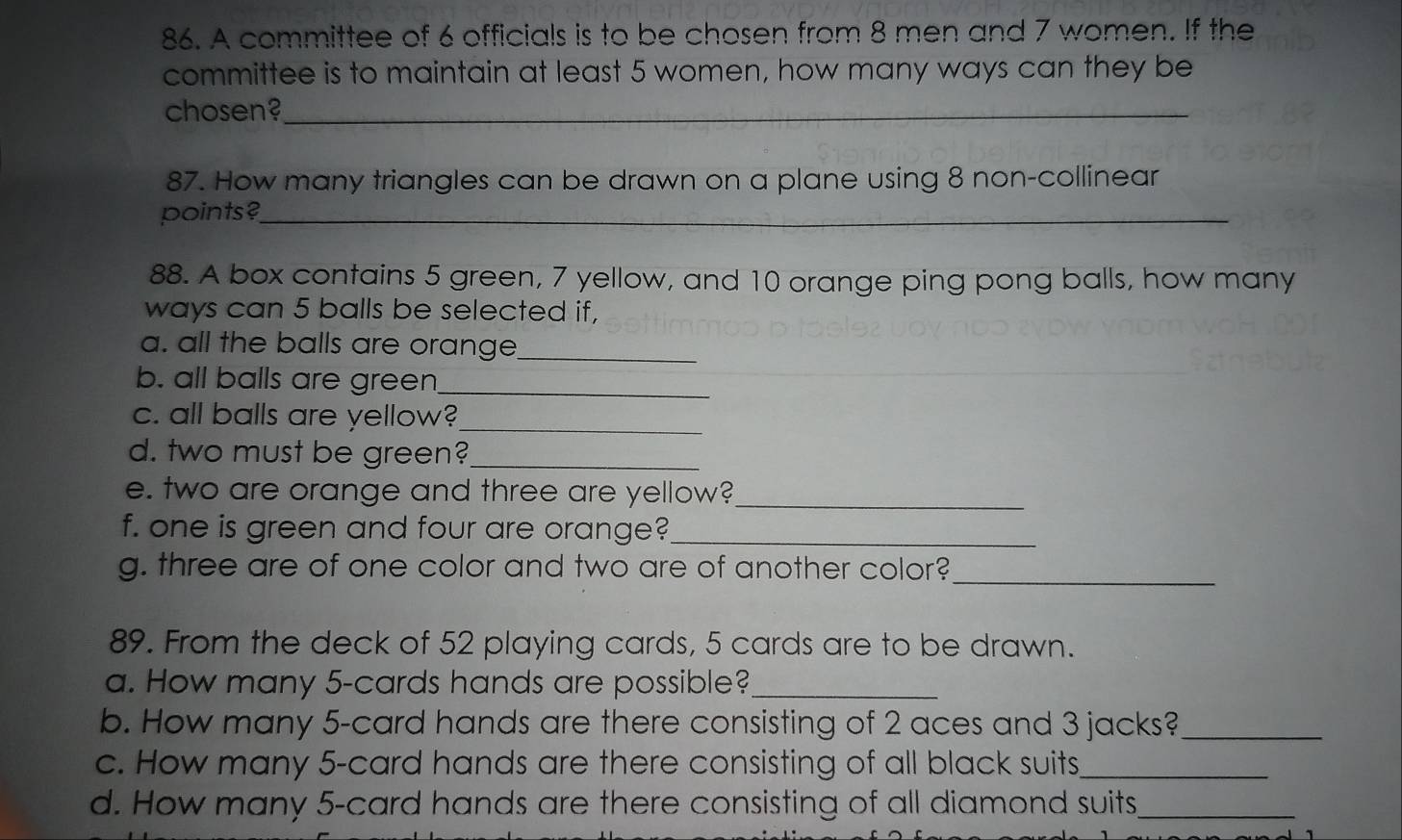 A committee of 6 officials is to be chosen from 8 men and 7 women. If the 
committee is to maintain at least 5 women, how many ways can they be 
chosen?_ 
87. How many triangles can be drawn on a plane using 8 non-collinear 
points?_ 
88. A box contains 5 green, 7 yellow, and 10 orange ping pong balls, how many 
ways can 5 balls be selected if, 
a. all the balls are orange_ 
b. all balls are green_ 
c. all balls are yellow?_ 
d. two must be green?_ 
e. two are orange and three are yellow?_ 
f. one is green and four are orange?_ 
g. three are of one color and two are of another color?_ 
89. From the deck of 52 playing cards, 5 cards are to be drawn. 
a. How many 5 -cards hands are possible?_ 
b. How many 5 -card hands are there consisting of 2 aces and 3 jacks?_ 
c. How many 5 -card hands are there consisting of all black suits_ 
d. How many 5 -card hands are there consisting of all diamond suits,_