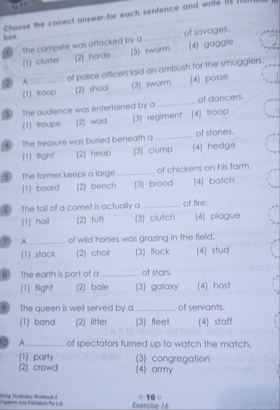 Choose the correct answer for each sentence and write its H
box.
of savages.
The campsite was attacked by a
_
(1) cluster (2) horde (3) swarm (4) gaggle
② A_ of police officers laid an ambush for the smugglers.
(1) troop (2) shoal (3) swarm (4) posse
3 The audience was entertained by a _of dancers.
(1) troupe (2) wad (3) regiment (4) troop >
4 The treasure was buried beneath a_ of stones.
(1) flight (2) heap (3) clump (4) hedge
5 The farmer keeps a large _of chickens on his farm.
(1) board (2) bench (3) brood (4) batch
6 The tail of a comet is actually a _of fire.
(1) hail (2) tuft (3) clutch (4) plague
7 A_ of wild horses was grazing in the field.
(1) stack (2) choir (3) flock (4) stud
8 The earth is part of a_ of stars.
(1) flight (2) bale (3) galaxy (4) host
9 The queen is well served by a_ of servants.
(1) band (2) litter (3) fleet (4) staff
10 A_ of spectators turned up to watch the match.
(1) party (3) congregation
(2) crowd (4) army
amning Vocabulary Workbook 6 160
Singapore Asia Publishers Pte Ltd Exercise 16