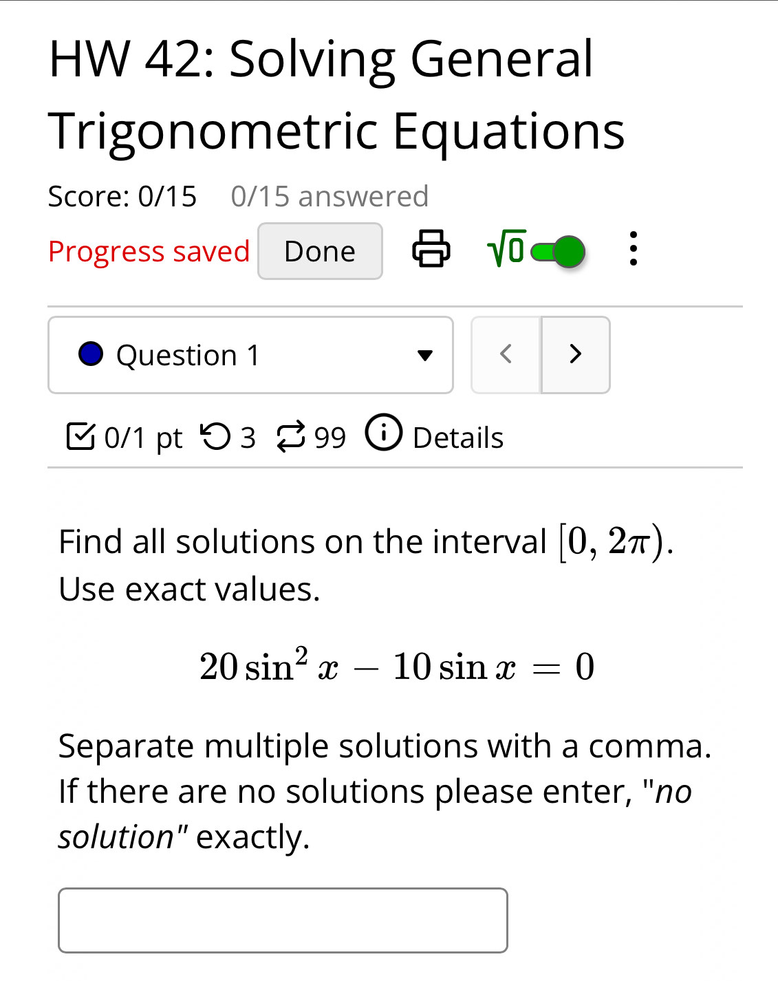 HW 42: Solving General 
Trigonometric Equations 
Score: 0/15 0/15 answered 
sqrt(0) 
Progress saved Done . 
Question 1 < > 
0/1 pt つ 3 % 99 i Details 
Find all solutions on the interval [0,2π ). 
Use exact values.
20sin^2x-10sin x=0
Separate multiple solutions with a comma. 
If there are no solutions please enter, "no 
solution" exactly.