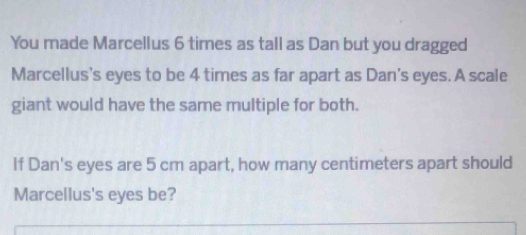 You made Marcellus 6 times as tall as Dan but you dragged 
Marcellus's eyes to be 4 times as far apart as Dan's eyes. A scale 
giant would have the same multiple for both. 
If Dan's eyes are 5 cm apart, how many centimeters apart should 
Marcellus's eyes be?