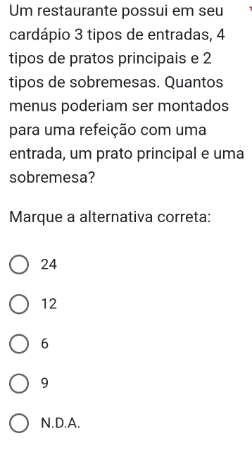 Um restaurante possui em seu
cardápio 3 tipos de entradas, 4
tipos de pratos principais e 2
tipos de sobremesas. Quantos
menus poderiam ser montados
para uma refeição com uma
entrada, um prato principal e uma
sobremesa?
Marque a alternativa correta:
24
12
6
9
N.D.A.