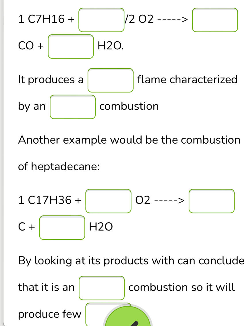 1C7H16+□ /2O2 ------> □
CO+□ H2O 
It produces a □ flame characterized 
by an □ combustion 
Another example would be the combustion 
of heptadecane:
1C17H36+□ O2 ..---->□ 
□ 
C+□ H2O
120
By looking at its products with can conclude 
that it is an □ combustion so it will 
produce few ,