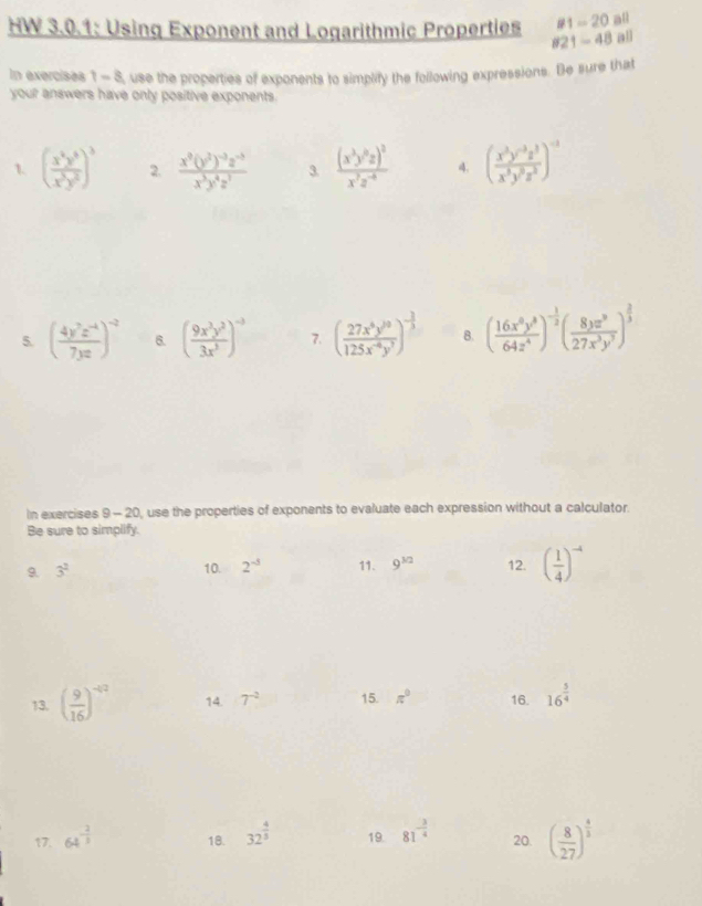 81=20 all
HW 3.0.1: Using Exponent and Logarithmic Properties 821-48 all
In exercises 1 - 8, use the properties of exponents to simplify the following expressions. Be sure that
your answers have only positive exponents.
1. ( x^6y^5/x^3y^5 )^3 2. frac x^8(y^2)^-3z^(-5)x^3y^4z^7 3. frac (x^3y^6z)^2x^7z^(-4) 4. ( (x^3y^(-3)z^3)/x^3y^5z^2 )^-3
5. ( (4y^7z^(-4))/7yz )^-2 6. ( 9x^3y^2/3x^3 )^-3 7. () 8. ( 16x^8y^8/64z^4 )^- 1/2 ( 8yz^9/27x^3y^7 )^ 2/3 
In exercises 9 - 20, use the properties of exponents to evaluate each expression without a calculator.
Be sure to simplify.
9. 3^2 10. 2^(-5) 11. 9^(3/2) 12. ( 1/4 )^-4
13. ( 9/16 )^-42 14. 7^(-2) 15. π° 16. 16^(frac 5)4
17. 64^(-frac 2)3 18. 32^(frac 4)5 19. 81^(-frac 3)4 20. ( 8/27 )^ 4/3 