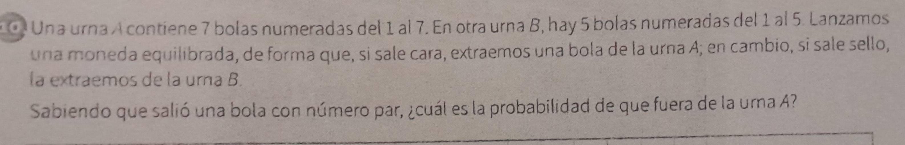 Una urna A contiene 7 bolas numeradas del 1 al 7. En otra urna B, hay 5 bolas numeradas del 1 al 5. Lanzamos 
una moneda equilibrada, de forma que, si sale cara, extraemos una bola de la urna A; en cambio, si sale sello, 
la extraemos de la urna B. 
Sabiendo que salió una bola con número par, ¿cuál es la probabilidad de que fuera de la urna A?