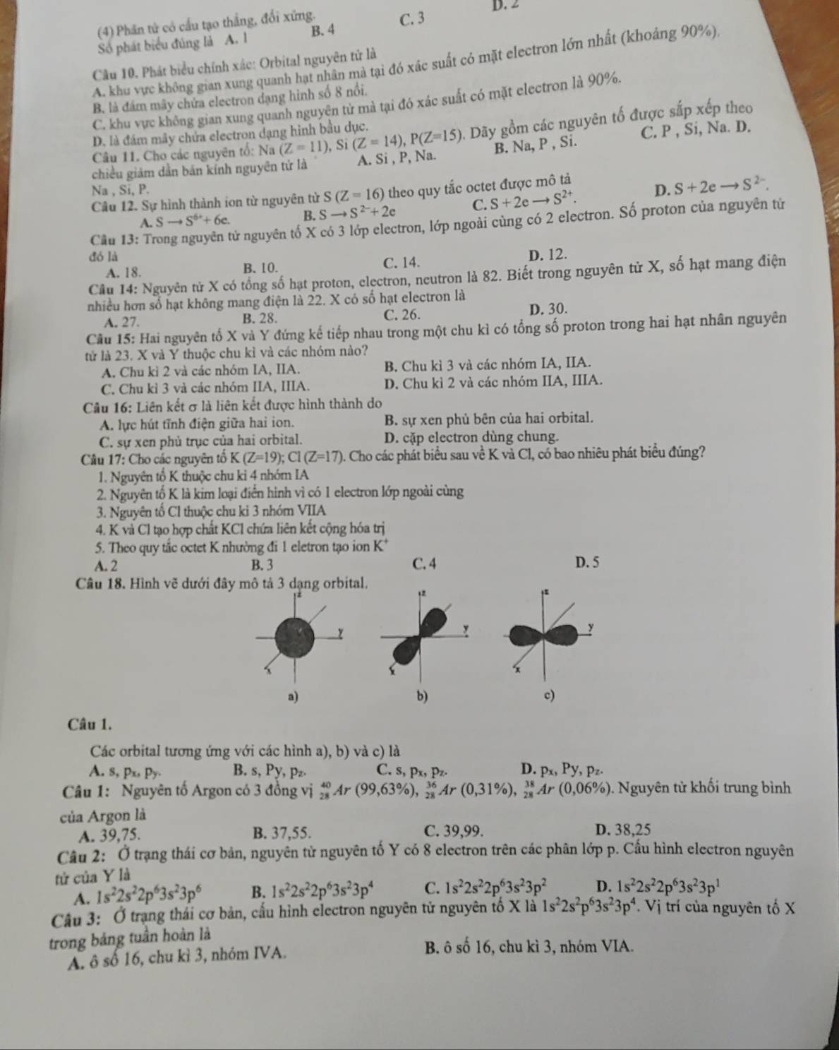 (4) Phần tử có cấu tạo thắng, đổi xứng. C. 3 D. 2
Số phát biểu đúng là A. l B.4
A. khu vực không gian xung quanh hạt nhân mả tại đó xác suất có mặt electron lớn nhất (khoảng 90%)
Cầu 10. Phát biểu chính xác: Orbital nguyên tử là
B. là đám mây chứa electron dạng hình số 8 nổi.
C. khu vực không gian xung quanh nguyện tử mà tại đó xác suất có mặt electron là 90%.
Câu 11. Cho các nguyên tố: Na (Z=11), Si (Z=14),P(Z=15) Dãy gồm các nguyên tố được sắp xếp theo
D. là đám mây chứa electron dạng hình bầu dục.
chiều giám dẫn bản kính nguyên tứ là A. Si , P, Na. B. Na, P , Si. C. P , Si, Na. D.
Na , Si, P. D. S+2eto S^(2-).
Câu 12. Sự hình thành ion từ nguyên tử S(Z=16) theo quy tắc octet được mô tả
C. S+2eto S^(2+).
A. Sto S^(6+)+6c. B. Sto S^(2-)+2e
Câu 13: Tr
tử nguyên tố X có 3 lớp electron, lớp ngoài cùng có 2 electron. Số proton của nguyên tử
đó là C. 14.
A. 18. B. 10. D. 12.
Câu 14: Nguyên tử X có tổng số hạt proton, electron, neutron là 82. Biết trong nguyên tử X, số hạt mang điện
nhiều hơn số hạt không mang điện là 22. X có số hạt electron là
A. 27. B. 28. C. 26. D. 30.
Cầu 15: Hai nguyên tố X và Y đứng kế tiếp nhau trong một chu kì có tổng số proton trong hai hạt nhân nguyên
tử là 23. X và Y thuộc chu kỉ và các nhóm nào?
A. Chu kì 2 và các nhóm IA, IIA. B. Chu kì 3 và các nhóm IA, IIA.
C. Chu kỉ 3 và các nhóm IIA, IIIA. D. Chu kì 2 và các nhóm IIA, IIIA.
Câu 16: Liên kết σ là liên kết được hình thành do
A. lực hút tĩnh điện giữa hai ion. B. sự xen phủ bên của hai orbital.
C. sự xen phủ trục của hai orbital. D. cặp electron dùng chung.
Câu 17: Cho các nguyên tổ K(Z=19);Cl(Z=17) 0. Cho các phát biểu sau về K và Cl, có bao nhiêu phát biểu đúng?
1. Nguyên tổ K thuộc chu ki 4 nhóm IA
2. Nguyên tố K là kim loại điển hình vì có 1 electron lớp ngoài cùng
3. Nguyên tổ Cl thuộc chu ki 3 nhóm VIIA
4. K và Cl tạo hợp chất KCl chứa liên kết cộng hóa trị
5. Theo quy tắc octet K nhường đi 1 eletron tạo ion K*
A. 2 B. 3 C. 4 D. 5
Câu 18. Hình vẽ dưới đây mô tả 3 dạng orbital.
,
y
*x
a)
b)
c)
Câu 1.
Các orbital tương ứng với các hình a), b) và c) là
A. s, px, Py B. s, Py, pz C. s, p_x,p_z. D. p_x,Py,p_z.
Câu 1: Nguyên tố Argon có 3 đồng vị _(28)^(40)Ar(99,63% ),_(28)^(36)Ar(0,31% ),_(28)^(38)Ar(0,06% ). Nguyên tử khối trung bình
của Argon là
A. 39,75. B. 37,55. C. 39,99. D. 38,25
Câu 2: Ở trạng thái cơ bản, nguyên tử nguyên tố Y có 8 electron trên các phân lớp p. Cầu hình electron nguyên
tử của Y là
A. 1s^22s^22p^63s^23p^6 B. 1s^22s^22p^63s^23p^4 C. 1s^22s^22p^63s^23p^2 D. 1s^22s^22p^63s^23p^1
Câu 3: Ở trạng thái cơ bản, cấu hình electron nguyên tử nguyên tố X là 1s^22s^2p^63s^23p^4. Vi trí của nguyên tố X
trong bảng tuần hoàn là
A. ô số 16, chu kì 3, nhóm IVA.
B. ô số 16, chu kì 3, nhóm VIA.