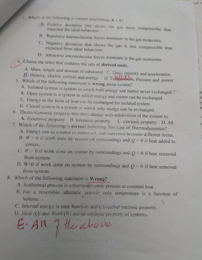 Which of the following is correct concerning; Z<1</tex> ?
Positive deviation that shows the gas more compressible than
expected for ideal behaviou
B. Repulsive intermolecular forces dominate in the gas molecules.
C. Negative deviation that shows the gas is less compressible than
expected from ideal behaviour.
D. Attractive intermolecular forces dominate in the gas molecules.
4. Choice the letter that contains the sets of derived units.
A. Mass, length and amount of substance C. Time, velocity and acceleration
B Density, electric current and energy D. Temea ture, Pressure and power
5. Which of the following statement is wrong about system?
A. Isolated system is system in which both energy and matter never exchanged.
B. Open system is a system in which energy and matter can be exchanged.
C. Energy in the form of heat can be exchanged for isolated system
D. Closed system is a system in which only energy can be exchanged.
6. Thermodynamic property that does change with subdivision of the system is;
A. Extensive property B. Intensive property C. extrinsic property D. All
7. Which of the following is correct indicating first Law of Thermodynamics?
A. Energy can be created or destroyed, and converted between different forms.
B W<0</tex> if work done by system on surroundings and Q>0 if heat added to
system.
C. W>0 if work done on system by surroundings and Q<0</tex> if heat removed
from system.
D. W<0</tex> if work done on system by surroundings and Q<0</tex> if heat removed
from system.
8. Which of the foliowing statement is Wrong?
A. Isothermal process is a thermodynamic process at constant heat.
B. For a reversible adiabatic process only temperature is a function of
Volume
C. Internal energy is state function and it is called intrinsic property.
D. Heat (Q) and Work (W) are an extrinsic property of systems.
