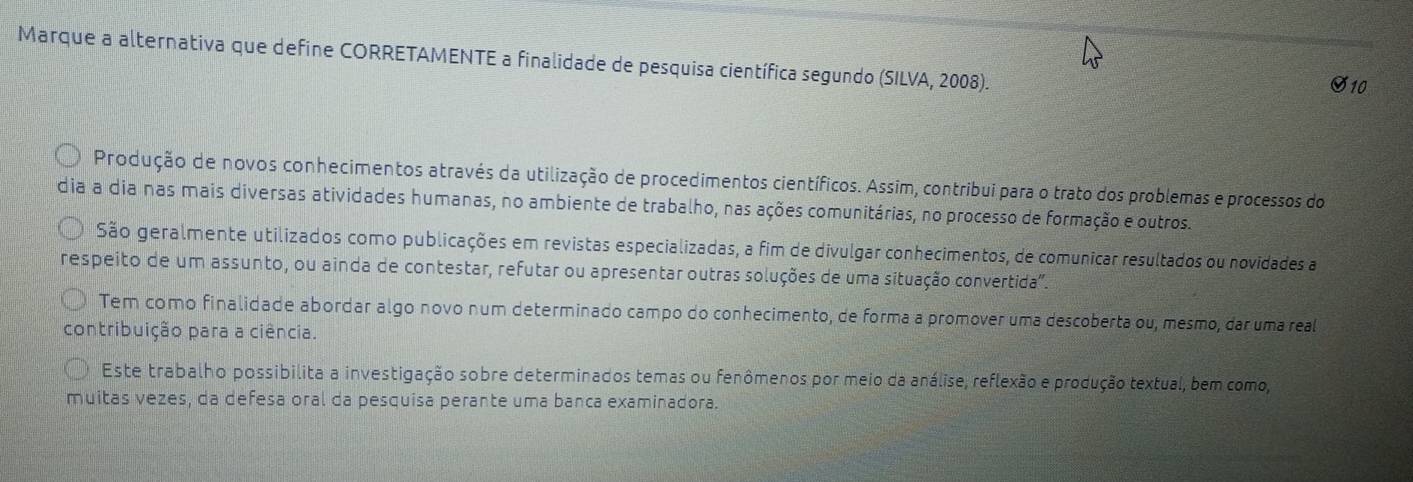 Marque a alternativa que define CORRETAMENTE a finalidade de pesquisa científica segundo (SILVA, 2008). 
S10 
Produção de novos conhecimentos através da utilização de procedimentos científicos. Assim, contribui para o trato dos problemas e processos do 
dia a dia nas mais diversas atividades humanas, no ambiente de trabalho, nas ações comunitárias, no processo de formação e outros. 
São geralmente utilizados como publicações em revistas especializadas, a fim de divulgar conhecimentos, de comunicar resultados ou novidades a 
respeito de um assunto, ou ainda de contestar, refutar ou apresentar outras soluções de uma situação convertida". 
Tem como finalidade abordar algo novo num determinado campo do conhecimento, de forma a promover uma descoberta ou, mesmo, dar uma real 
contribuição para a ciência. 
Este trabalho possibilita a investigação sobre determinados temas ou fenômenos por meio da análise, reflexão e produção textual, bem como, 
muitas vezes, da defesa oral da pesquisa perante uma banca examinadora.