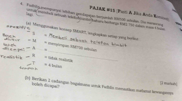 Fadhlin mempunyai lebihan pendapatan berjumlah RM500 sebulan. Dia merancang lagi. PAJAK # 15 [Pasti A Jīka Anda Komited] 
untuk membeli sebuah telefombimbit baharu berharga RM2 750 dalam masa 4 buïan 
(a) Menggunakan konsep SMART, lengkapkan setiap yang berikut :
S = Mn
Boich - M 
_ 
= menyimpan RM700 sebulan 
_A 
= 
_R = tidak realistik 
T =4 bulan 
[2 markah] 
boleh dicapai? 
(b) Berikan 2 cadangan bagaimana untuk Fadhlin memastikan matlamat kewangannya