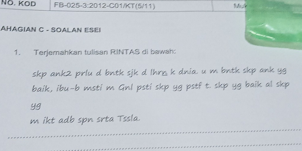 NO. KOD FB-025-3:2012-C01/KT(5/11) Mut 
AHAGIAN C - SOALAN ESEI 
1. Terjemahkan tulisan RINTAS di bawah: 
skp ank2 prlu d bntk sjk d Ihrn k dnia. u m bntk skp ank yg 
baik, ibu-b msti m Gnl psti skp yg pstf t. skp yg baik al skp 
yg 
m ikt adb spn srta Tssla. 
_ 
_