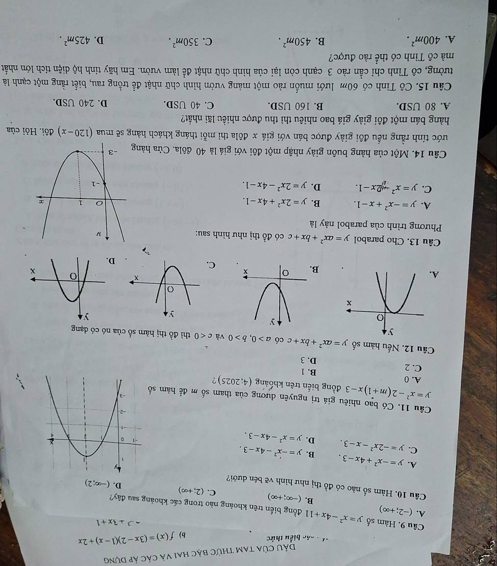 DầU Của tam thức bậc hai và các áp dựng
V  c các biểu thức
b) f(x)=(3x-2)(1-x)+2x
Câu 9. Hàm số
-^3+3x+1
A. (-2;+∈fty ) y=x^2-4x+11 đồng biến trên khoảng nào trong các khoảng sau đây?
B. (-∈fty ;+∈fty ) C. (2;+∈fty ) D. (-∈fty ;2)
Câu 10. Hàm số nào có đồ thị như hình vẽ bên dưới?
A. y=-x^2+4x-3. B. y=-x^2-4x-3.
C. y=-2x^2-x-3. D. y=x^2-4x-3.
Câu 11. Có bao nhiêu giá trị nguyên dương của tham số m để hàm số
y=x^2-2(m+1)x-3 đồng biến trên khoảng (4;2025) ?
A. 0
B. 1
C. 2 D. 3
Câu 12. Nếu hàm số y=ax^2+bx+cchat ba>0,b>0 và c<0</tex> thì đồ thị hàm số của nó có dạng
A
C.
D
Câu 13. Cho parabol y=ax^2+bx+c có 10 thị như hình sau:
Phương trình của parabol này là
A. y=-x^2+x-1. B. y=2x^2+4x-1.
C. y=x^2+2x-1. D. y=2x^2-4x-1.
Câu 14. Một của hàng buôn giày nhập một đôi với giá là 40 đôla. Cửa hàng
tước tính rằng nếu đôi giày được bán với giá x đôla thì mỗi tháng khách hàng sẽ mua (120-x) đôi. Hỏi của
hàng bán một đôi giày giá bao nhiêu thì thu được nhiều lãi nhất?
A. 80 USD. B. 160 USD. C. 40 USD. D. 240 USD.
Câu 15. Cô Tình có 60m lưới muốn rào một mảng vườn hình chữ nhật đề trồng rau, biết rằng một cạnh là
tường, cô Tình chỉ cần rào 3 cạnh còn lại của hình chữ nhật để làm vườn. Em hãy tính hộ diện tích lớn nhất
mà cô Tình có thể rào được?
A. 400m^2. B. 450m^2. C. 350m^2. D. 425m^2.