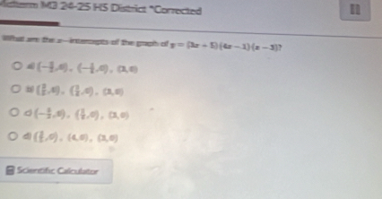 Mutterm M3 24-25 HS District "Corrected
Wha am the z --intersepts of the grapih cif y=(3x+5)(4x-1)(x-3)
(-1,4),(-1,4),(3,0)
( 3/2 ,0),( 3/2 ,0), (3,0)
(- 3/2 ,0), ( 3/2 ,0),(3,0)
d ( 3/2 ,0),(4,0),(3,0)
Scientific Calculator