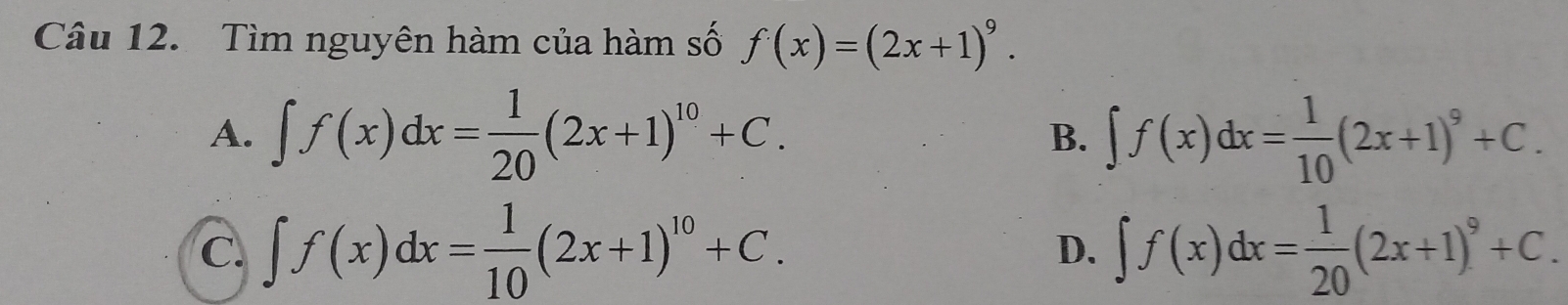 Tìm nguyên hàm của hàm số f(x)=(2x+1)^9.
A. ∈t f(x)dx= 1/20 (2x+1)^10+C. B. ∈t f(x)dx= 1/10 (2x+1)^9+C.
C. ∈t f(x)dx= 1/10 (2x+1)^10+C. ∈t f(x)dx= 1/20 (2x+1)^9+C. 
D.