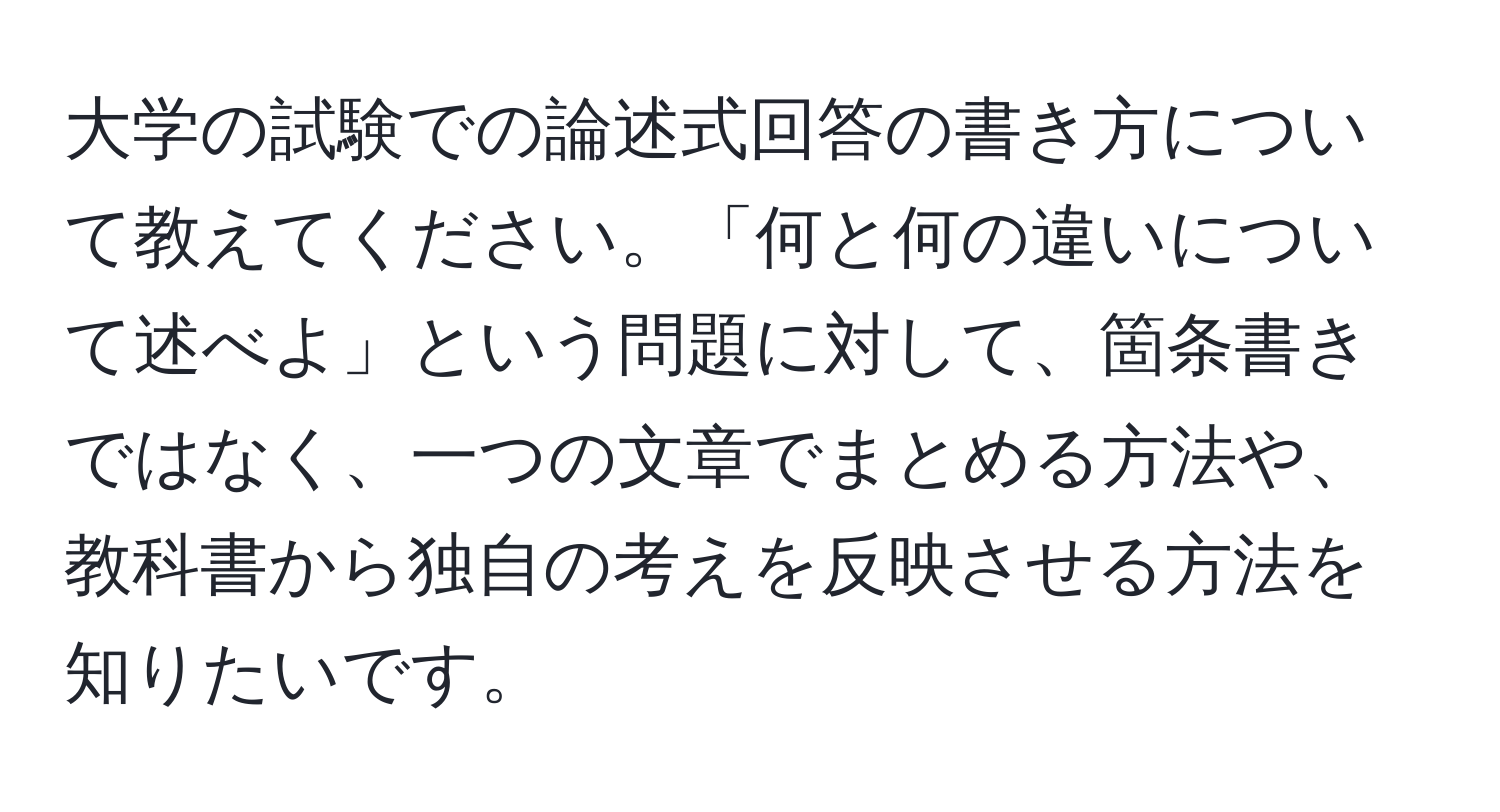 大学の試験での論述式回答の書き方について教えてください。「何と何の違いについて述べよ」という問題に対して、箇条書きではなく、一つの文章でまとめる方法や、教科書から独自の考えを反映させる方法を知りたいです。