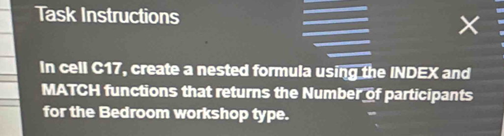 Task Instructions 
× 
In cell C17, create a nested formula using the INDEX and 
MATCH functions that returns the Number of participants 
for the Bedroom workshop type.