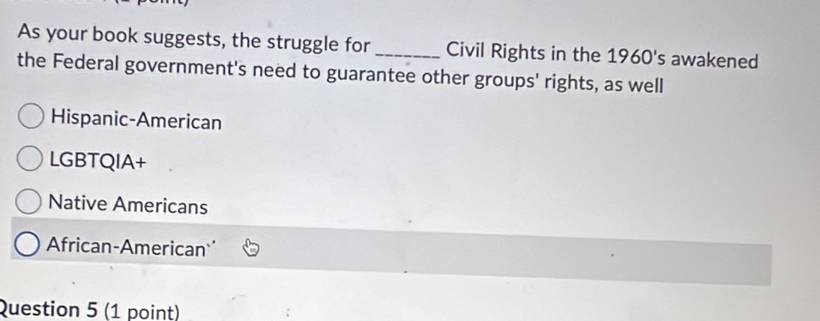 As your book suggests, the struggle for_ Civil Rights in the 1960's awakened
the Federal government's need to guarantee other groups' rights, as well
Hispanic-American
LGBTQIA+
Native Americans
African-American
Question 5 (1 point)