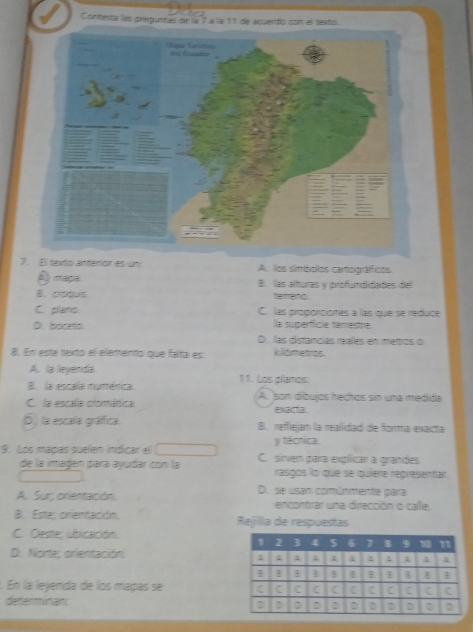 Conmesta las pregunitas de lai 7 a lai 11 de acuendo con el sexto
7ion es un: A. los simbolos carográficos
A) maça B. las alturas y profundidades del
B. coous harmaol
C. plans. C. las proponciones à las que se reduce
D. boceto lla superficie temestre.
D. las distancas reales en metros o
8. En este texto el elemento que falta es: klómetos
A. la leyenda.
B. la escala numérica. 11. Los planos:
C. la escala comática. A. son díbujos hechos sin una medida
D) la escala gráfica. B. reffiejan la realidad de forma exacta
y técrica.
9. Los mapas suellen indicar el C. sinen para explicar a grandes
de la imagen para ayudar con la rasgíos lo que se quiere representar
A. Sur; orientación. D. se usan comúnmente para
encontrar una dirección o cale.
B. Estte; crentación. Rejilia de respuestas
C. Oestes ublicación.
D. Norte; orientación
. En la leyenda de los maças se 
determinan