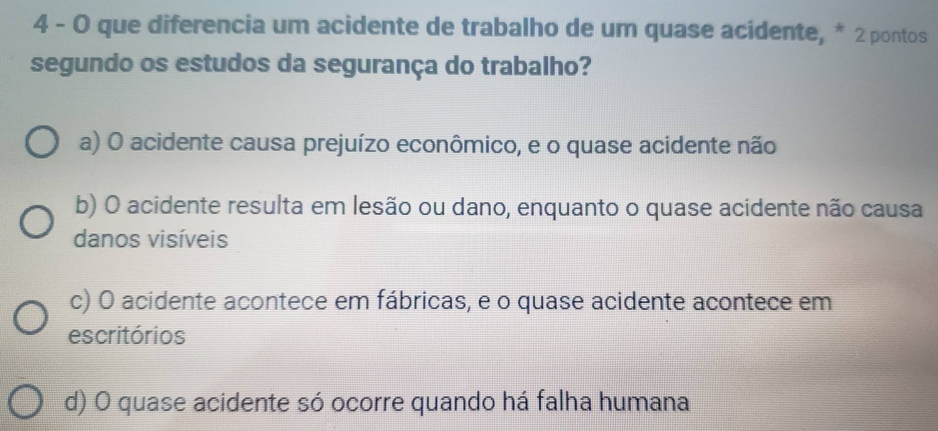 4 - 0 que diferencia um acidente de trabalho de um quase acidente, * 2 pontos
segundo os estudos da segurança do trabalho?
a) O acidente causa prejuízo econômico, e o quase acidente não
b) O acidente resulta em lesão ou dano, enquanto o quase acidente não causa
danos visíveis
c) O acidente acontece em fábricas, e o quase acidente acontece em
escritórios
d) O quase acidente só ocorre quando há falha humana