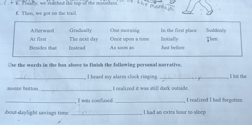 Finally, we reached the top of the mountain.
mantá
f. Then, we got on the trail.
Afterward Gradually One morning In the first place Suddenly
At first The next day Once upon a time Initially Then
Besides that Instead As soon as Just before
Use the words in the box above to finish the following personal narrative.
_I heard my alarm clock ringing. _I hit the
:nooze button. _I realized it was still dark outside.
_I was confused. _I realized I had forgotten
bout daylight savings time._ I had an extra hour to sleen