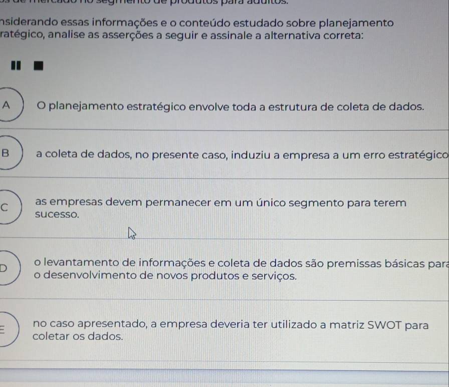 pródutos para aduitos.
insiderando essas informações e o conteúdo estudado sobre planejamento
ratégico, analise as asserções a seguir e assinale a alternativa correta:
A O planejamento estratégico envolve toda a estrutura de coleta de dados.
B a coleta de dados, no presente caso, induziu a empresa a um erro estratégico
C as empresas devem permanecer em um único segmento para terem
sucesso.
o levantamento de informações e coleta de dados são premissas básicas para
D o desenvolvimento de novos produtos e serviços.
no caso apresentado, a empresa deveria ter utilizado a matriz SWOT para
coletar os dados.