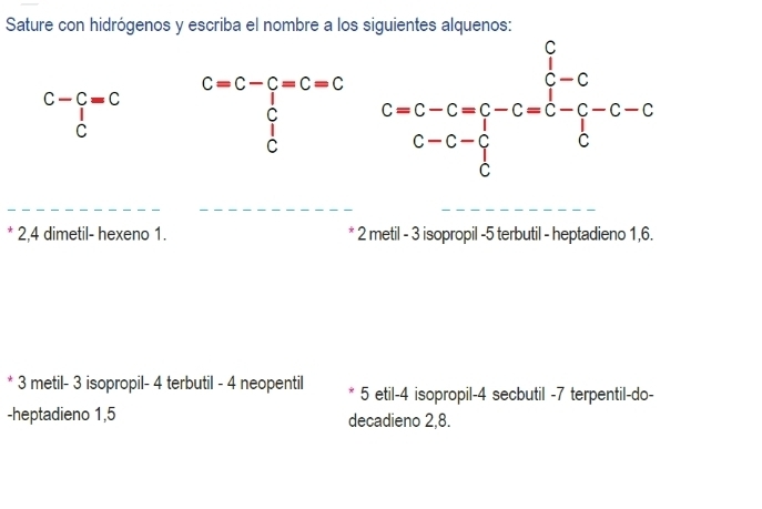 Sature con hidrógenos y escriba el nombre a los siguientes alquenos:
C-C=C beginarrayr C=C-C=C=C ∈tlimits _C^(C □ endarray)
beginarrayr 1 Cendarray
* 2,4 dimetil- hexeno 1. 2 metil - 3 isopropil -5 terbutil - heptadieno 1,6.
* 3 metil- 3 isopropil- 4 terbutil - 4 neopentil 5 etil-4 isopropil-4 secbutil -7 terpentil-do-
-heptadieno 1,5 decadieno 2,8.