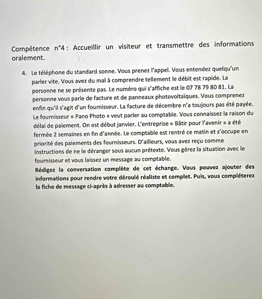 Compétence n°4 : Accueillir un visiteur et transmettre des informations 
oralement. 
4. Le téléphone du standard sonne. Vous prenez l’appel. Vous entendez quelqu'un 
parler vite. Vous avez du mal à comprendre tellement le débit est rapide. La 
personne ne se présente pas. Le numéro qui s'affiche est le 07 78 79 80 81. La 
personne vous parle de facture et de panneaux photovoltaïques. Vous comprenez 
enfin qu'il s'agit d'un fournisseur. La facture de décembre n'a toujours pas été payée. 
Le fournisseur « Pano Photo » veut parler au comptable. Vous connaissez la raison du 
délai de paiement. On est début janvier. L'entreprise « Bâtir pour l'avenir » a été 
fermée 2 semaines en fin d'année. Le comptable est rentré ce matin et s'occupe en 
priorité des palements des fournisseurs. D'ailleurs, vous avez reçu comme 
instructions de ne le déranger sous aucun prétexte. Vous gérez la situation avec le 
fournisseur et vous laissez un message au comptable. 
Rédigez la conversation complète de cet échange. Vous pouvez ajouter des 
informations pour rendre votre déroulé réaliste et complet. Puis, vous compléterez 
la fiche de message ci-après à adresser au comptable.