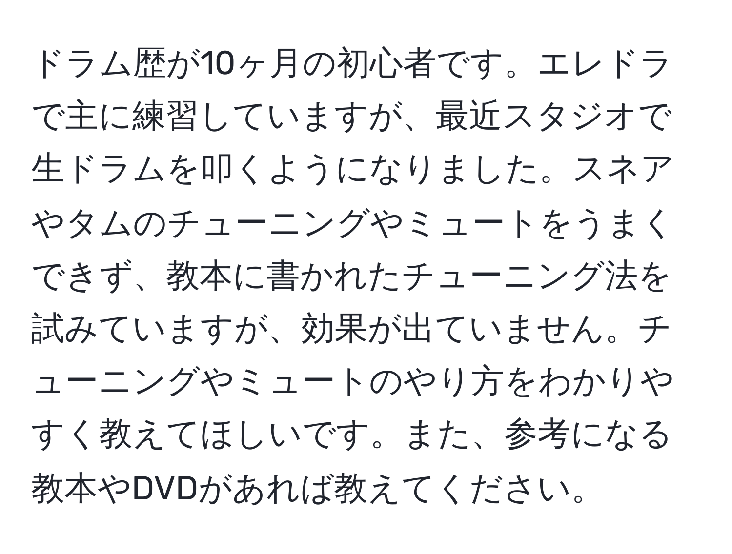 ドラム歴が10ヶ月の初心者です。エレドラで主に練習していますが、最近スタジオで生ドラムを叩くようになりました。スネアやタムのチューニングやミュートをうまくできず、教本に書かれたチューニング法を試みていますが、効果が出ていません。チューニングやミュートのやり方をわかりやすく教えてほしいです。また、参考になる教本やDVDがあれば教えてください。